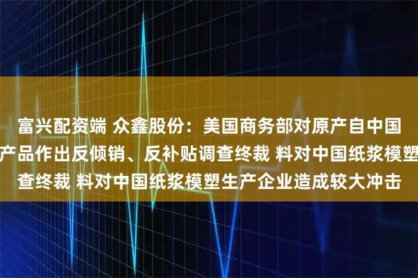 富兴配资端 众鑫股份：美国商务部对原产自中国、越南热成型模塑纤维产品作出反倾销、反补贴调查终裁 料对中国纸浆模塑生产企业造成较大冲击