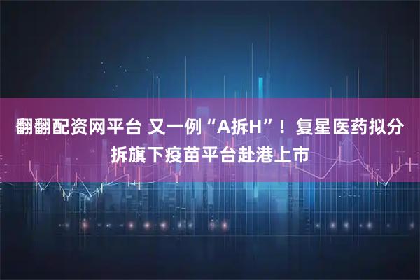 翻翻配资网平台 又一例“A拆H”！复星医药拟分拆旗下疫苗平台赴港上市