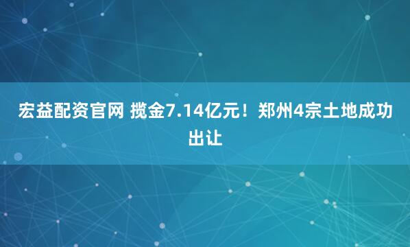 宏益配资官网 揽金7.14亿元！郑州4宗土地成功出让