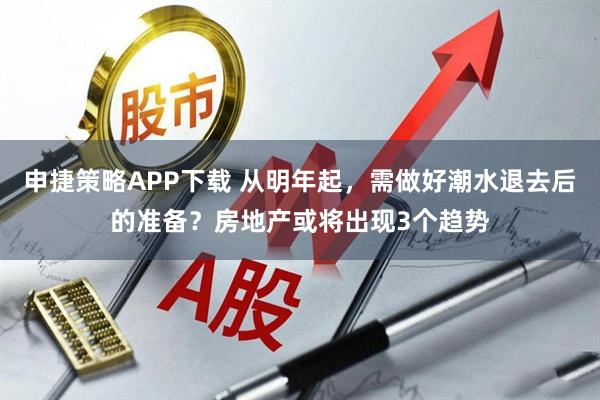 申捷策略APP下载 从明年起，需做好潮水退去后的准备？房地产或将出现3个趋势
