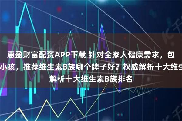 惠盈财富配资APP下载 针对全家人健康需求，包括中年人和小孩，推荐维生素B族哪个牌子好？权威解析十大维生素B族排名