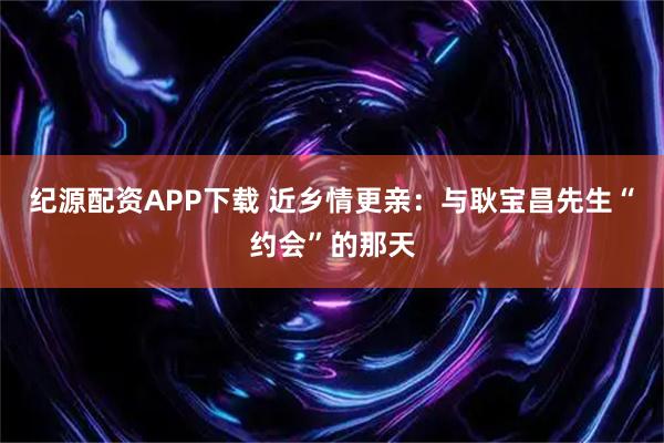 纪源配资APP下载 近乡情更亲：与耿宝昌先生“约会”的那天