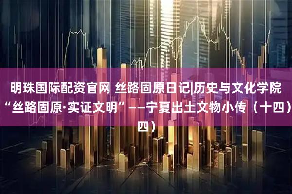 明珠国际配资官网 丝路固原日记|历史与文化学院“丝路固原·实证文明”——宁夏出土文物小传（十四）