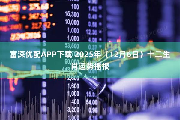 富深优配APP下载 2025年（12月6日）十二生肖运势播报
