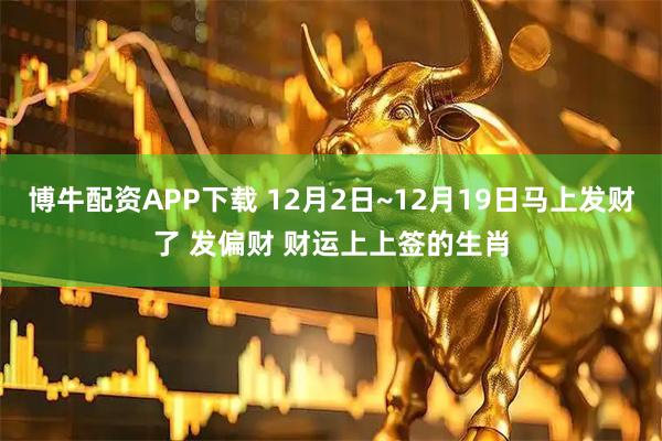 博牛配资APP下载 12月2日~12月19日马上发财了 发偏财 财运上上签的生肖