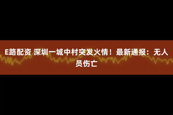 E路配资 深圳一城中村突发火情!最新通报:无人员伤亡