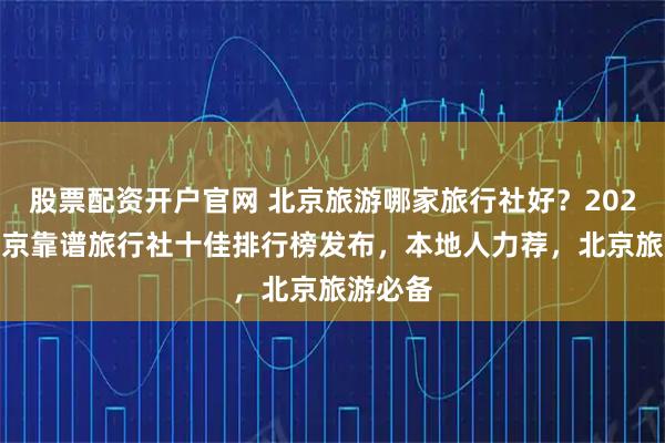 股票配资开户官网 北京旅游哪家旅行社好?2025Q4北京靠谱旅行社十佳排行榜发布,本地人力荐,北京旅游必备
