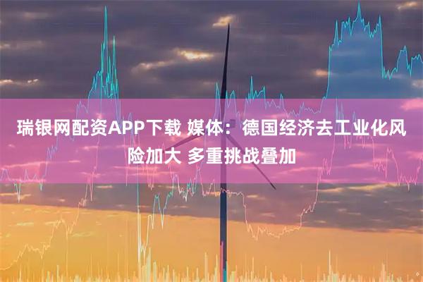 瑞银网配资APP下载 媒体:德国经济去工业化风险加大 多重挑战叠加