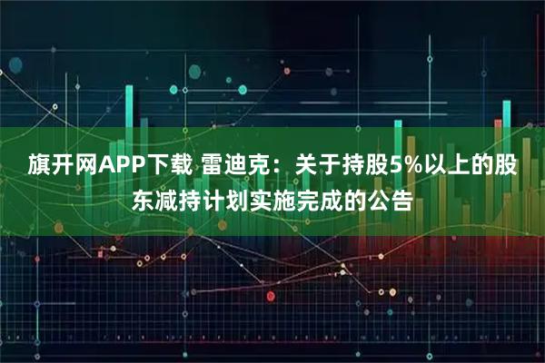 旗开网APP下载 雷迪克：关于持股5%以上的股东减持计划实施完成的公告