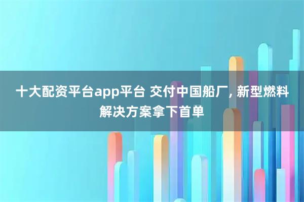十大配资平台app平台 交付中国船厂, 新型燃料解决方案拿下首单