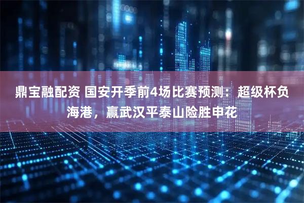鼎宝融配资 国安开季前4场比赛预测:超级杯负海港,赢武汉平泰山险胜申花