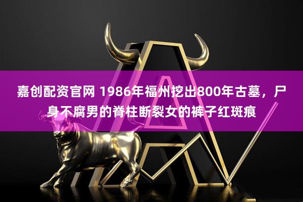 嘉创配资官网 1986年福州挖出800年古墓，尸身不腐男的脊柱断裂女的裤子红斑痕
