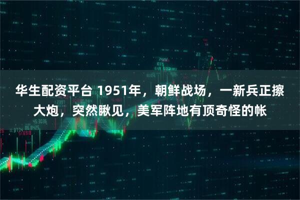 华生配资平台 1951年，朝鲜战场，一新兵正擦大炮，突然瞅见，美军阵地有顶奇怪的帐