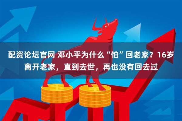 配资论坛官网 邓小平为什么“怕”回老家？16岁离开老家，直到去世，再也没有回去过