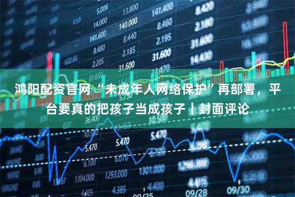 鸿阳配资官网 “未成年人网络保护”再部署,平台要真的把孩子当成孩子|封面评论