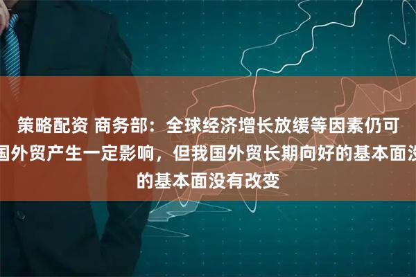 策略配资 商务部：全球经济增长放缓等因素仍可能对我国外贸产生一定影响，但我国外贸长期向好的基本面没有改变