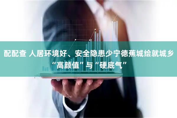 配配查 人居环境好、安全隐患少宁德蕉城绘就城乡“高颜值”与“硬底气”