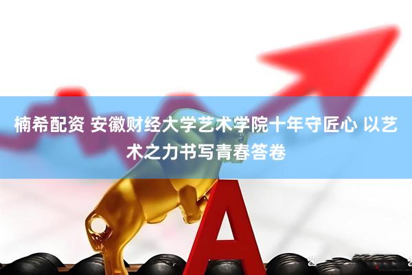 楠希配资 安徽财经大学艺术学院十年守匠心 以艺术之力书写青春答卷
