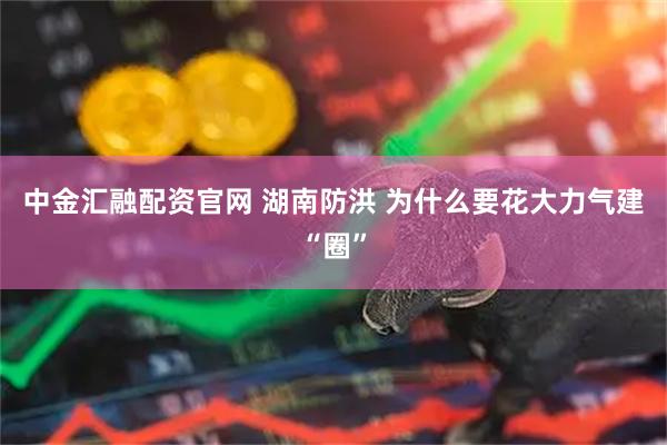 中金汇融配资官网 湖南防洪 为什么要花大力气建“圈”